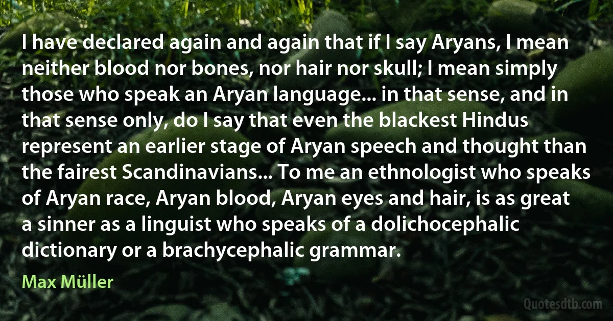 I have declared again and again that if I say Aryans, I mean neither blood nor bones, nor hair nor skull; I mean simply those who speak an Aryan language... in that sense, and in that sense only, do I say that even the blackest Hindus represent an earlier stage of Aryan speech and thought than the fairest Scandinavians... To me an ethnologist who speaks of Aryan race, Aryan blood, Aryan eyes and hair, is as great a sinner as a linguist who speaks of a dolichocephalic dictionary or a brachycephalic grammar. (Max Müller)