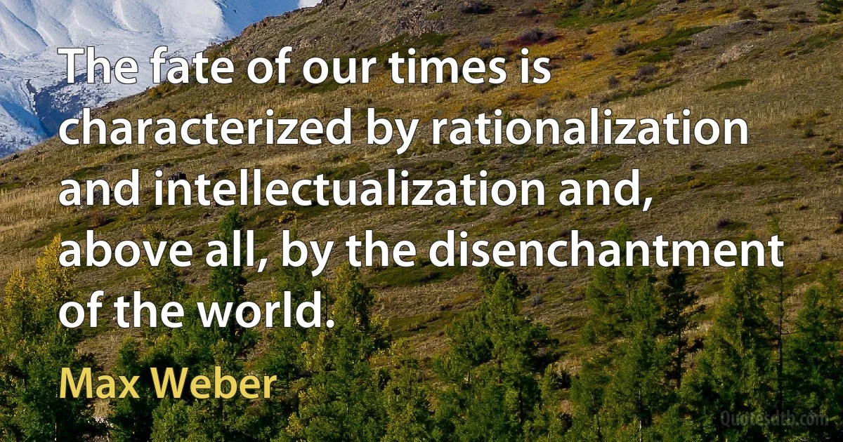 The fate of our times is characterized by rationalization and intellectualization and, above all, by the disenchantment of the world. (Max Weber)