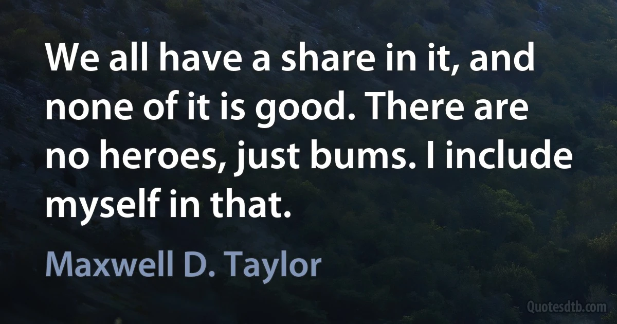 We all have a share in it, and none of it is good. There are no heroes, just bums. I include myself in that. (Maxwell D. Taylor)