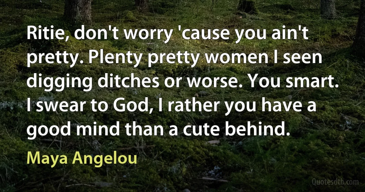 Ritie, don't worry 'cause you ain't pretty. Plenty pretty women I seen digging ditches or worse. You smart. I swear to God, I rather you have a good mind than a cute behind. (Maya Angelou)