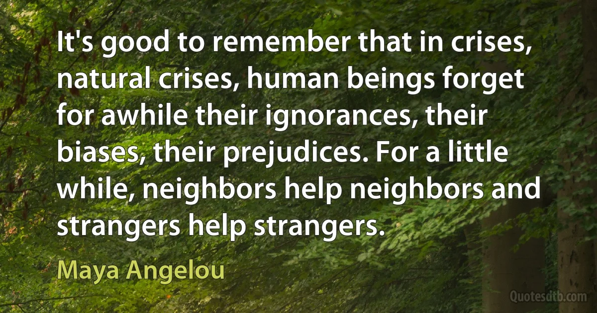 It's good to remember that in crises, natural crises, human beings forget for awhile their ignorances, their biases, their prejudices. For a little while, neighbors help neighbors and strangers help strangers. (Maya Angelou)