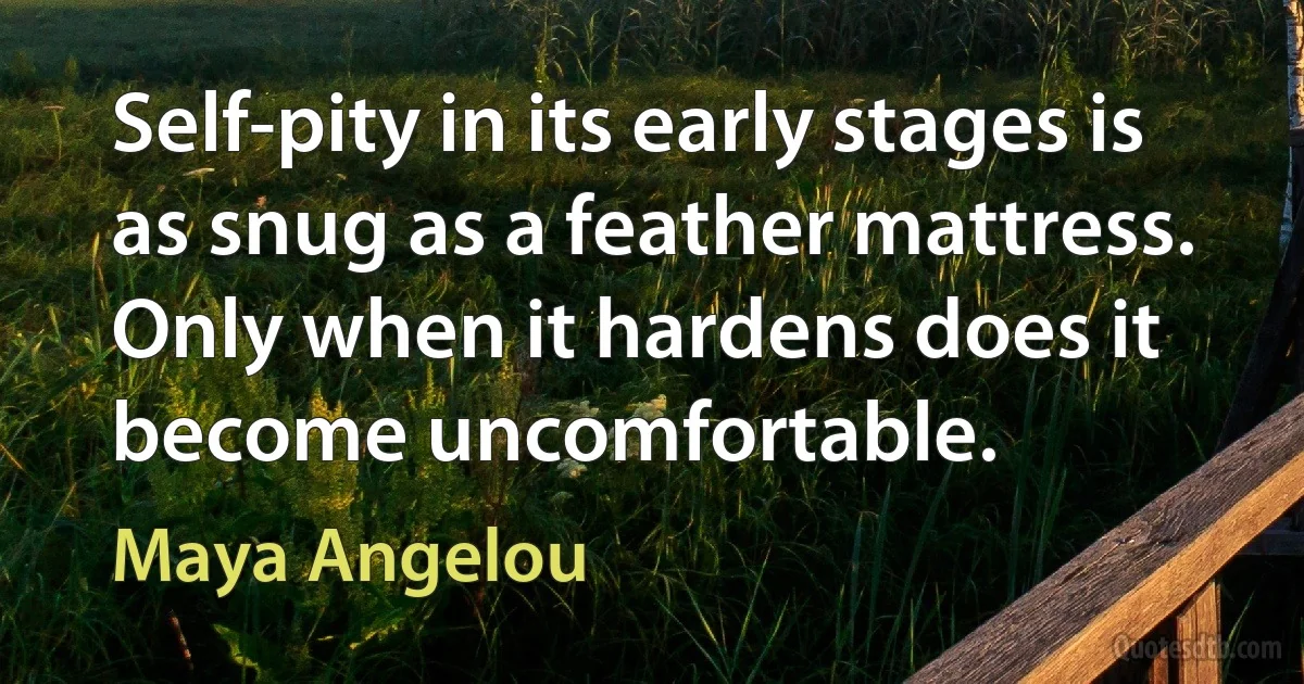 Self-pity in its early stages is as snug as a feather mattress. Only when it hardens does it become uncomfortable. (Maya Angelou)