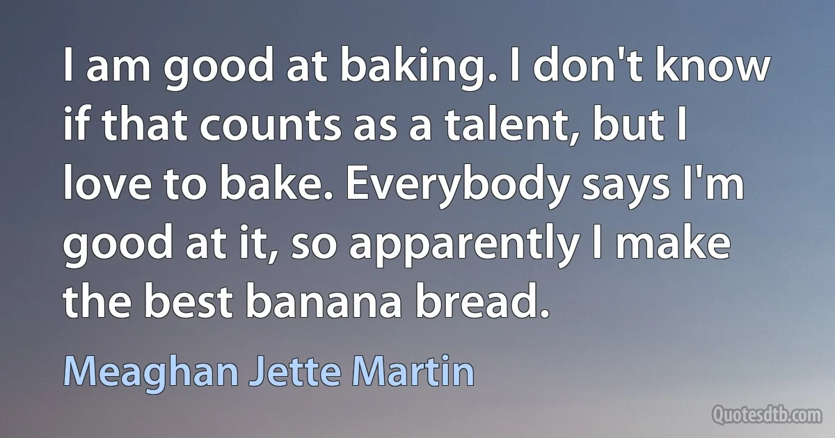 I am good at baking. I don't know if that counts as a talent, but I love to bake. Everybody says I'm good at it, so apparently I make the best banana bread. (Meaghan Jette Martin)