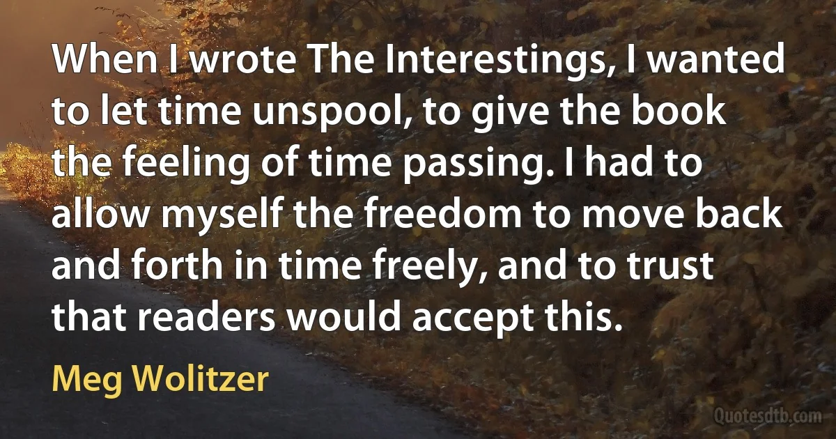 When I wrote The Interestings, I wanted to let time unspool, to give the book the feeling of time passing. I had to allow myself the freedom to move back and forth in time freely, and to trust that readers would accept this. (Meg Wolitzer)