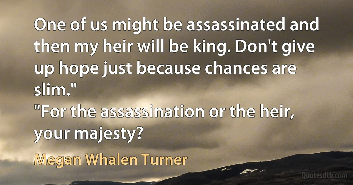 One of us might be assassinated and then my heir will be king. Don't give up hope just because chances are slim."
"For the assassination or the heir, your majesty? (Megan Whalen Turner)