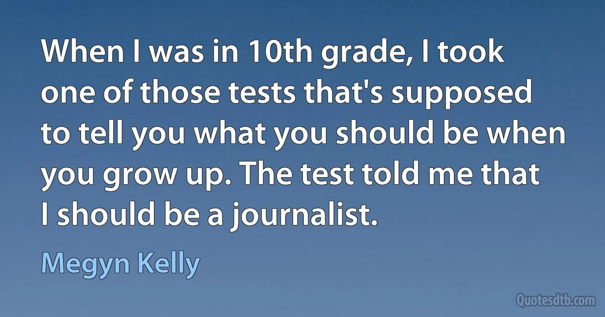 When I was in 10th grade, I took one of those tests that's supposed to tell you what you should be when you grow up. The test told me that I should be a journalist. (Megyn Kelly)