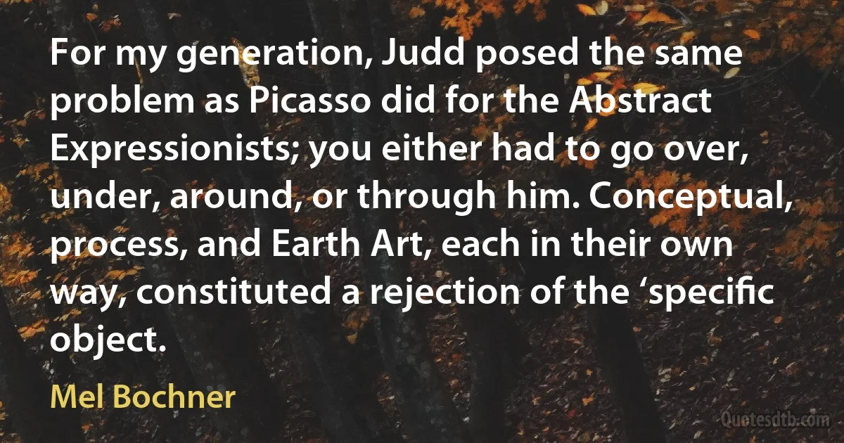For my generation, Judd posed the same problem as Picasso did for the Abstract Expressionists; you either had to go over, under, around, or through him. Conceptual, process, and Earth Art, each in their own way, constituted a rejection of the ‘speciﬁc object. (Mel Bochner)