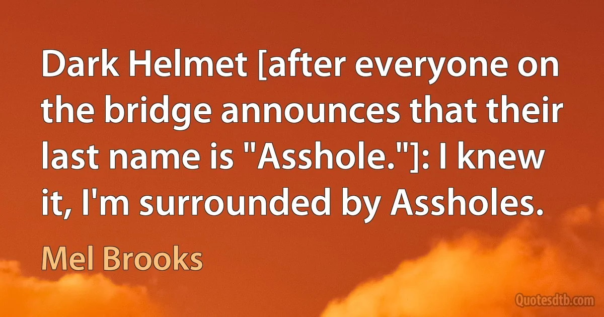 Dark Helmet [after everyone on the bridge announces that their last name is "Asshole."]: I knew it, I'm surrounded by Assholes. (Mel Brooks)