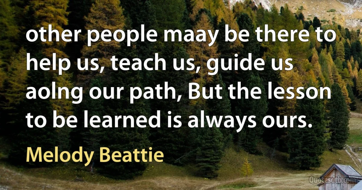 other people maay be there to help us, teach us, guide us aolng our path, But the lesson to be learned is always ours. (Melody Beattie)