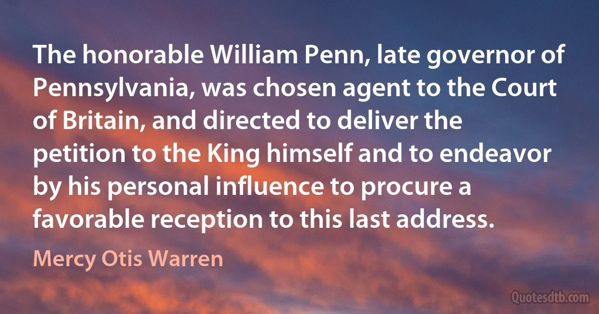 The honorable William Penn, late governor of Pennsylvania, was chosen agent to the Court of Britain, and directed to deliver the petition to the King himself and to endeavor by his personal influence to procure a favorable reception to this last address. (Mercy Otis Warren)