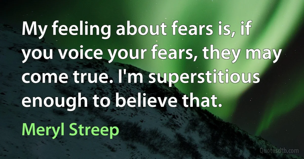 My feeling about fears is, if you voice your fears, they may come true. I'm superstitious enough to believe that. (Meryl Streep)