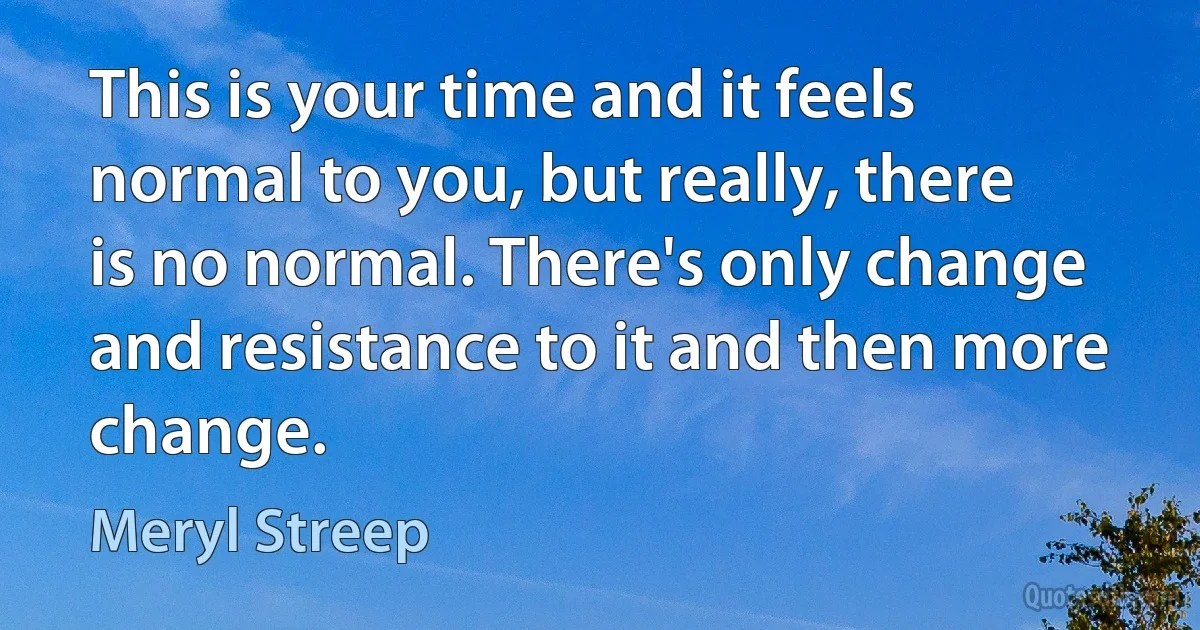 This is your time and it feels normal to you, but really, there is no normal. There's only change and resistance to it and then more change. (Meryl Streep)