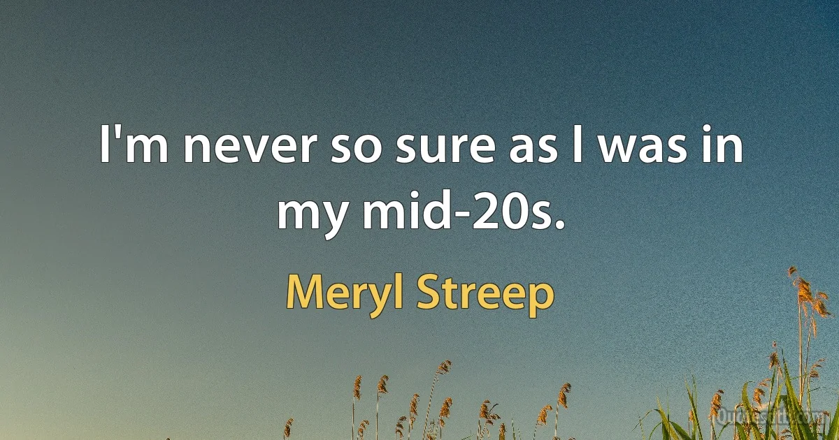 I'm never so sure as I was in my mid-20s. (Meryl Streep)