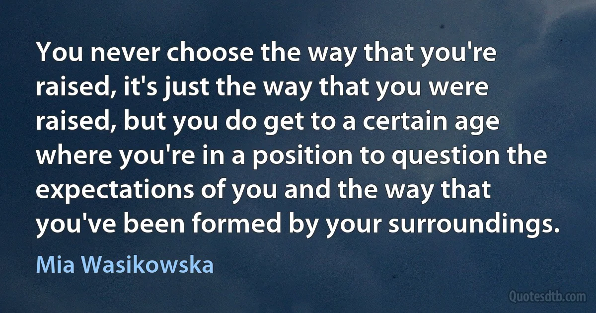 You never choose the way that you're raised, it's just the way that you were raised, but you do get to a certain age where you're in a position to question the expectations of you and the way that you've been formed by your surroundings. (Mia Wasikowska)