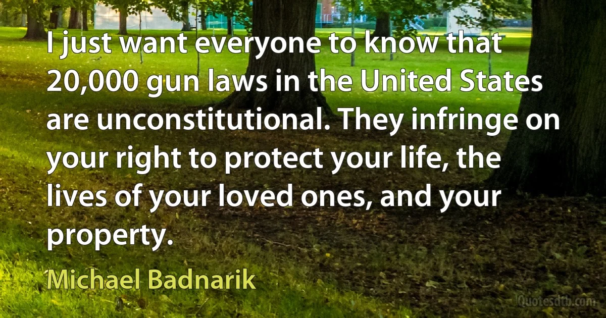 I just want everyone to know that 20,000 gun laws in the United States are unconstitutional. They infringe on your right to protect your life, the lives of your loved ones, and your property. (Michael Badnarik)