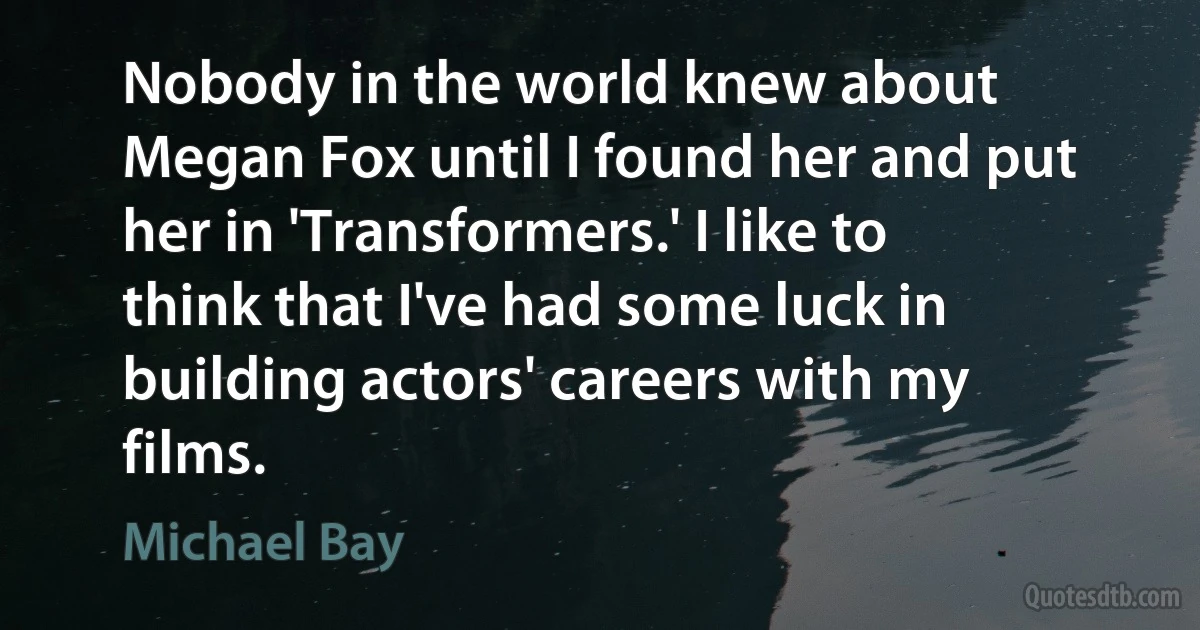 Nobody in the world knew about Megan Fox until I found her and put her in 'Transformers.' I like to think that I've had some luck in building actors' careers with my films. (Michael Bay)