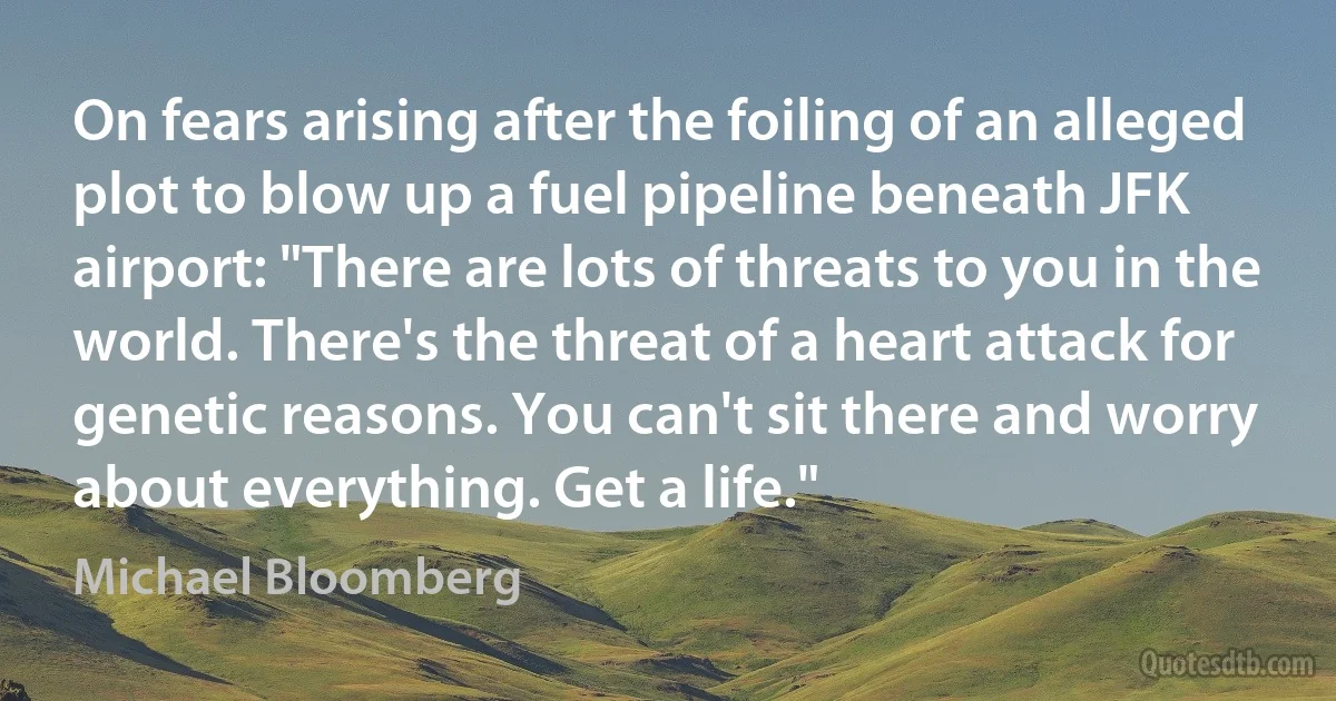 On fears arising after the foiling of an alleged plot to blow up a fuel pipeline beneath JFK airport: "There are lots of threats to you in the world. There's the threat of a heart attack for genetic reasons. You can't sit there and worry about everything. Get a life." (Michael Bloomberg)