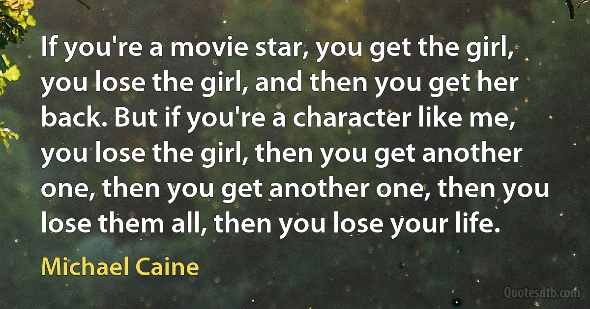 If you're a movie star, you get the girl, you lose the girl, and then you get her back. But if you're a character like me, you lose the girl, then you get another one, then you get another one, then you lose them all, then you lose your life. (Michael Caine)