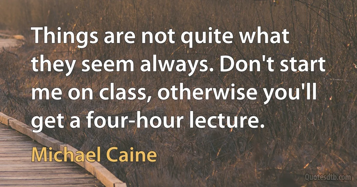 Things are not quite what they seem always. Don't start me on class, otherwise you'll get a four-hour lecture. (Michael Caine)