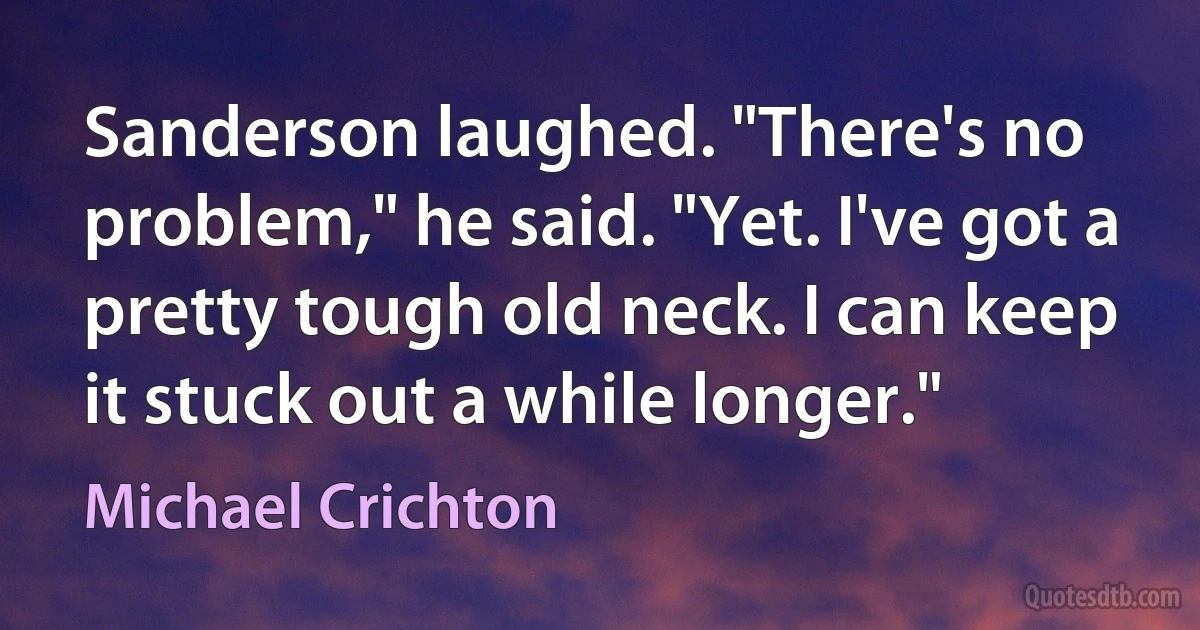 Sanderson laughed. "There's no problem," he said. "Yet. I've got a pretty tough old neck. I can keep it stuck out a while longer." (Michael Crichton)