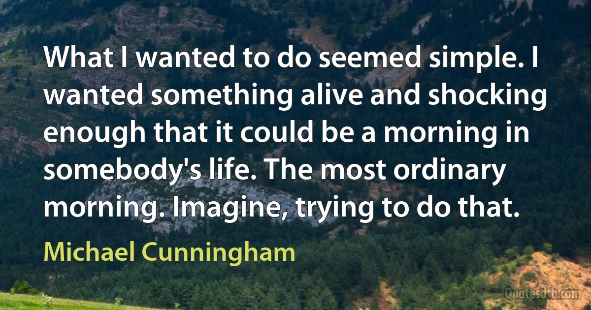 What I wanted to do seemed simple. I wanted something alive and shocking enough that it could be a morning in somebody's life. The most ordinary morning. Imagine, trying to do that. (Michael Cunningham)