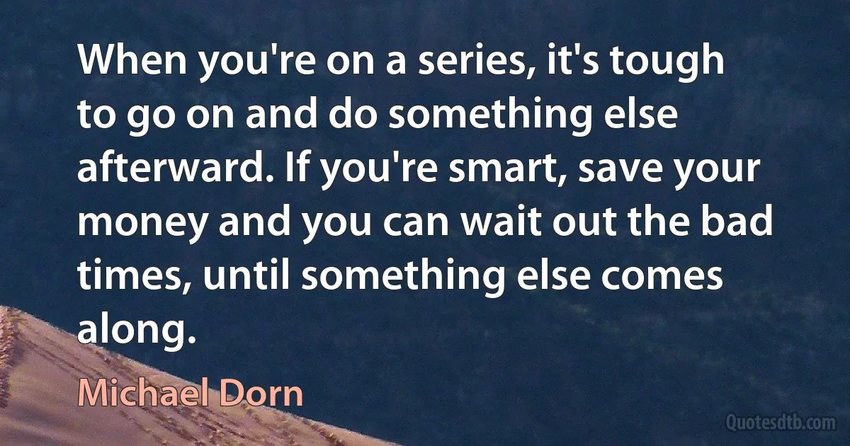 When you're on a series, it's tough to go on and do something else afterward. If you're smart, save your money and you can wait out the bad times, until something else comes along. (Michael Dorn)