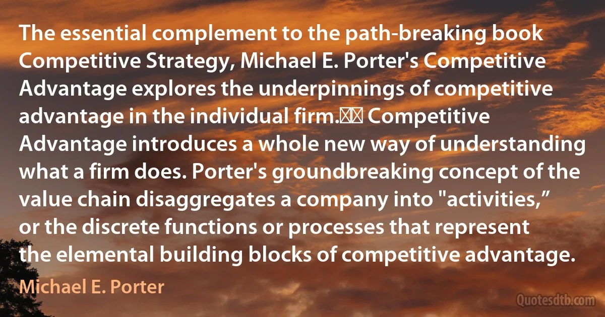 The essential complement to the path-breaking book Competitive Strategy, Michael E. Porter's Competitive Advantage explores the underpinnings of competitive advantage in the individual firm.   Competitive Advantage introduces a whole new way of understanding what a firm does. Porter's groundbreaking concept of the value chain disaggregates a company into "activities,” or the discrete functions or processes that represent the elemental building blocks of competitive advantage. (Michael E. Porter)