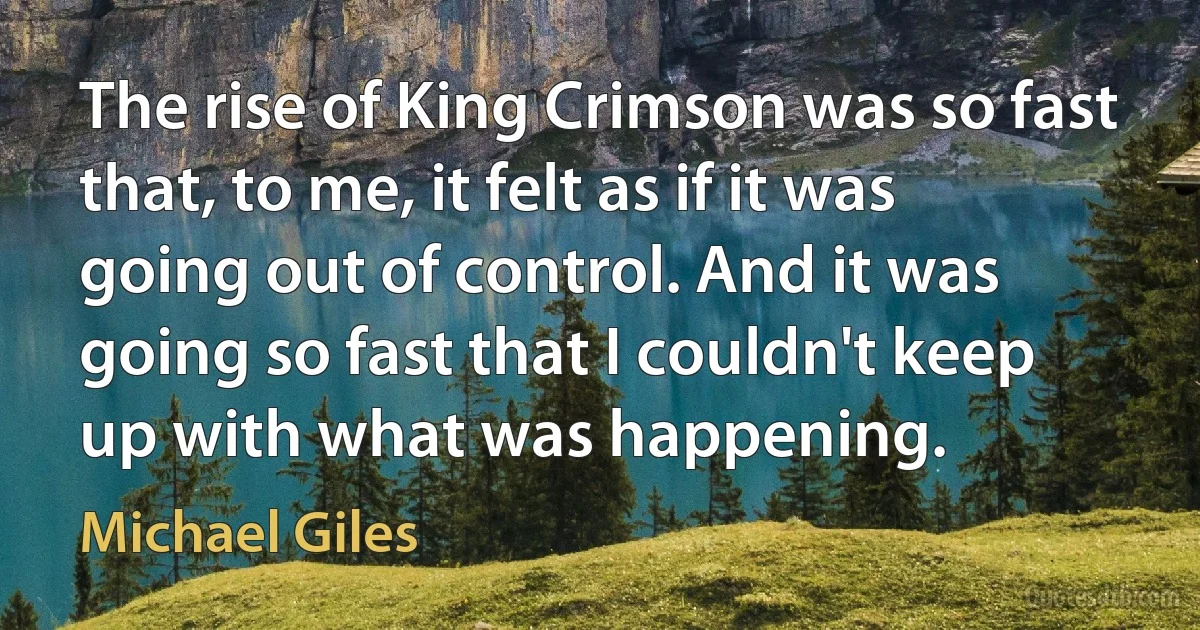 The rise of King Crimson was so fast that, to me, it felt as if it was going out of control. And it was going so fast that I couldn't keep up with what was happening. (Michael Giles)