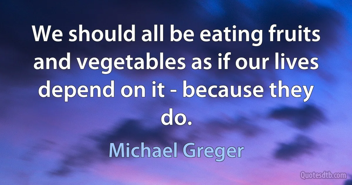 We should all be eating fruits and vegetables as if our lives depend on it - because they do. (Michael Greger)