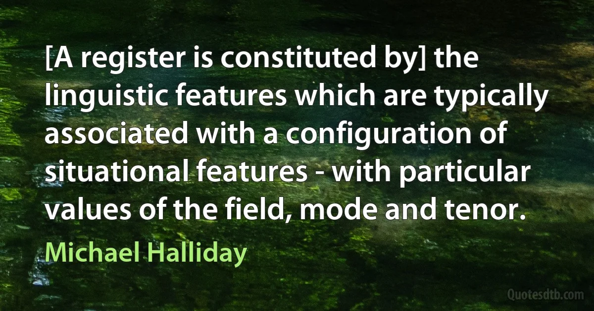 [A register is constituted by] the linguistic features which are typically associated with a configuration of situational features - with particular values of the field, mode and tenor. (Michael Halliday)