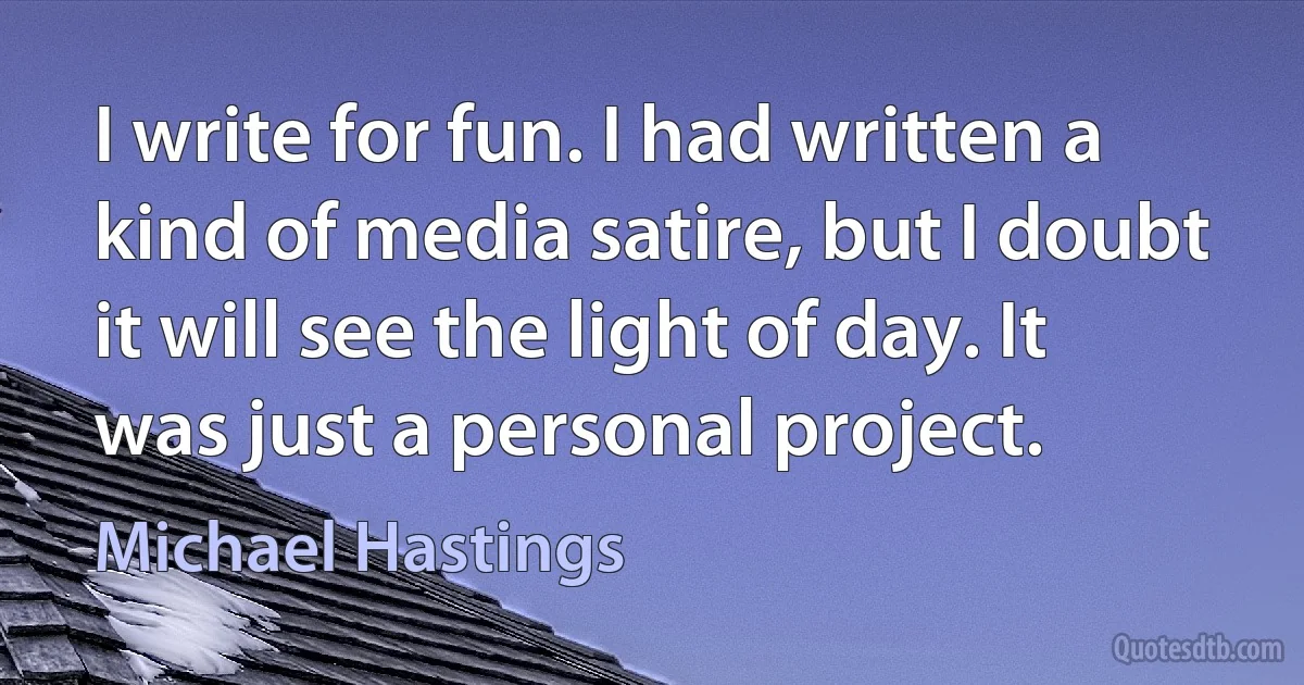 I write for fun. I had written a kind of media satire, but I doubt it will see the light of day. It was just a personal project. (Michael Hastings)