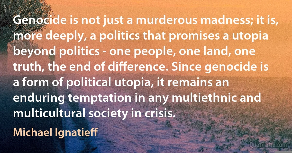 Genocide is not just a murderous madness; it is, more deeply, a politics that promises a utopia beyond politics - one people, one land, one truth, the end of difference. Since genocide is a form of political utopia, it remains an enduring temptation in any multiethnic and multicultural society in crisis. (Michael Ignatieff)