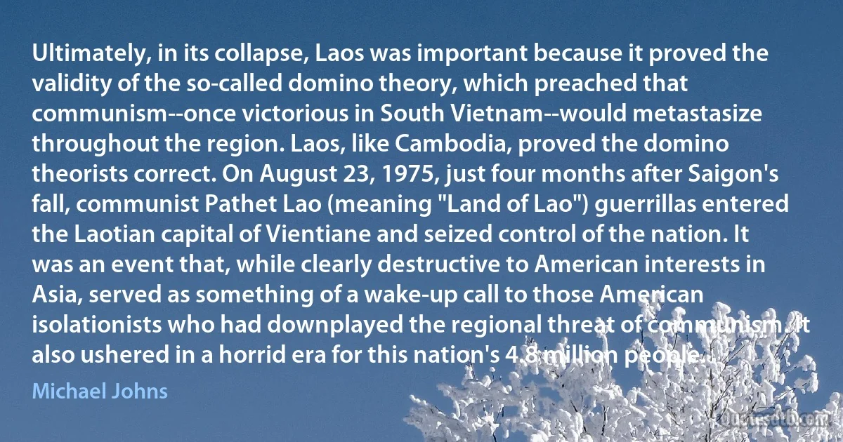 Ultimately, in its collapse, Laos was important because it proved the validity of the so-called domino theory, which preached that communism--once victorious in South Vietnam--would metastasize throughout the region. Laos, like Cambodia, proved the domino theorists correct. On August 23, 1975, just four months after Saigon's fall, communist Pathet Lao (meaning "Land of Lao") guerrillas entered the Laotian capital of Vientiane and seized control of the nation. It was an event that, while clearly destructive to American interests in Asia, served as something of a wake-up call to those American isolationists who had downplayed the regional threat of communism. It also ushered in a horrid era for this nation's 4.8 million people. (Michael Johns)