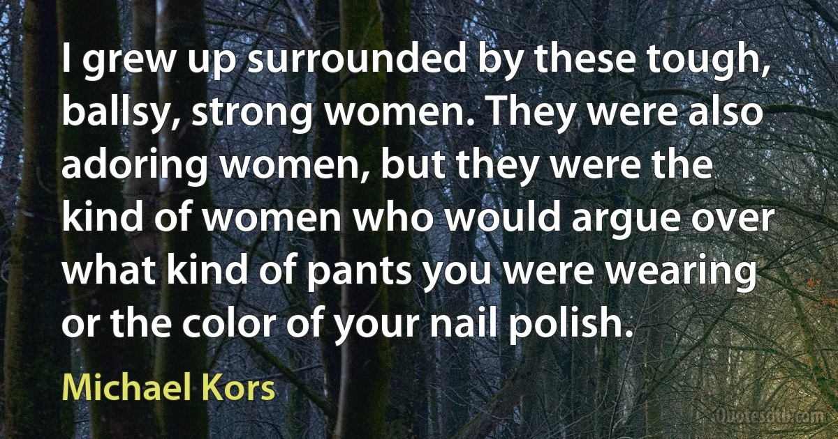 I grew up surrounded by these tough, ballsy, strong women. They were also adoring women, but they were the kind of women who would argue over what kind of pants you were wearing or the color of your nail polish. (Michael Kors)