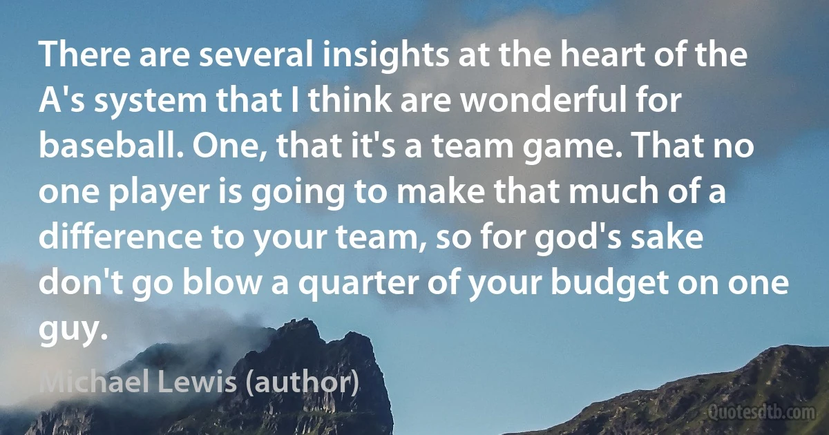 There are several insights at the heart of the A's system that I think are wonderful for baseball. One, that it's a team game. That no one player is going to make that much of a difference to your team, so for god's sake don't go blow a quarter of your budget on one guy. (Michael Lewis (author))