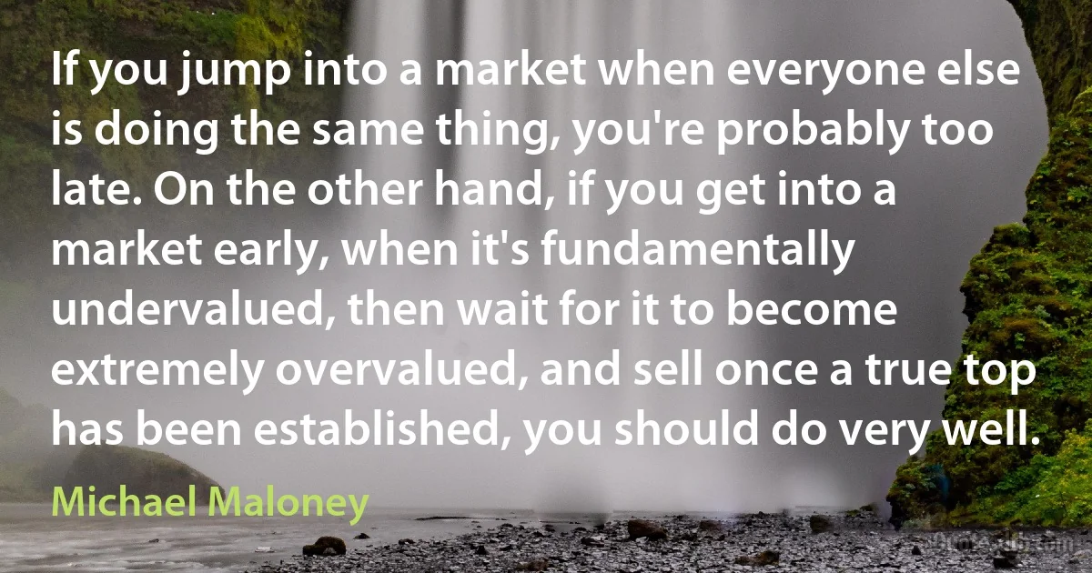 If you jump into a market when everyone else is doing the same thing, you're probably too late. On the other hand, if you get into a market early, when it's fundamentally undervalued, then wait for it to become extremely overvalued, and sell once a true top has been established, you should do very well. (Michael Maloney)