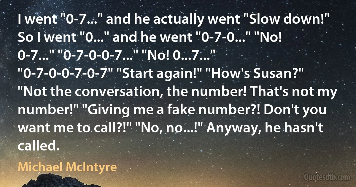 I went "0-7..." and he actually went "Slow down!" So I went "0..." and he went "0-7-0..." "No! 0-7..." "0-7-0-0-7..." "No! 0...7..." "0-7-0-0-7-0-7" "Start again!" "How's Susan?" "Not the conversation, the number! That's not my number!" "Giving me a fake number?! Don't you want me to call?!" "No, no...!" Anyway, he hasn't called. (Michael McIntyre)