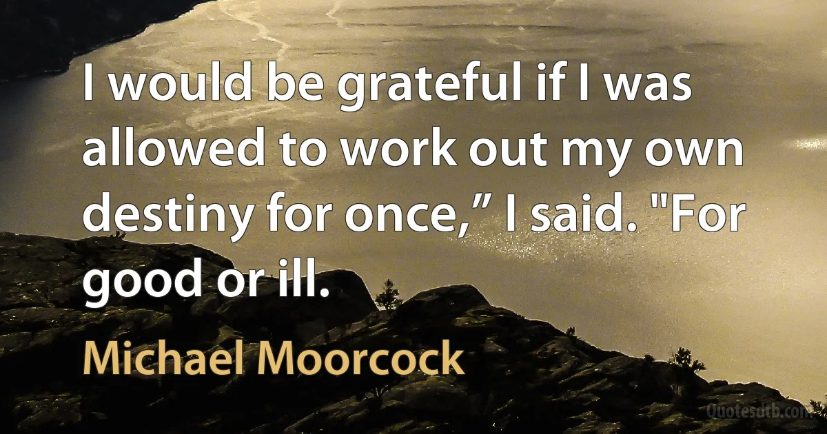 I would be grateful if I was allowed to work out my own destiny for once,” I said. "For good or ill. (Michael Moorcock)