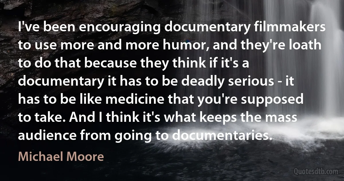 I've been encouraging documentary filmmakers to use more and more humor, and they're loath to do that because they think if it's a documentary it has to be deadly serious - it has to be like medicine that you're supposed to take. And I think it's what keeps the mass audience from going to documentaries. (Michael Moore)