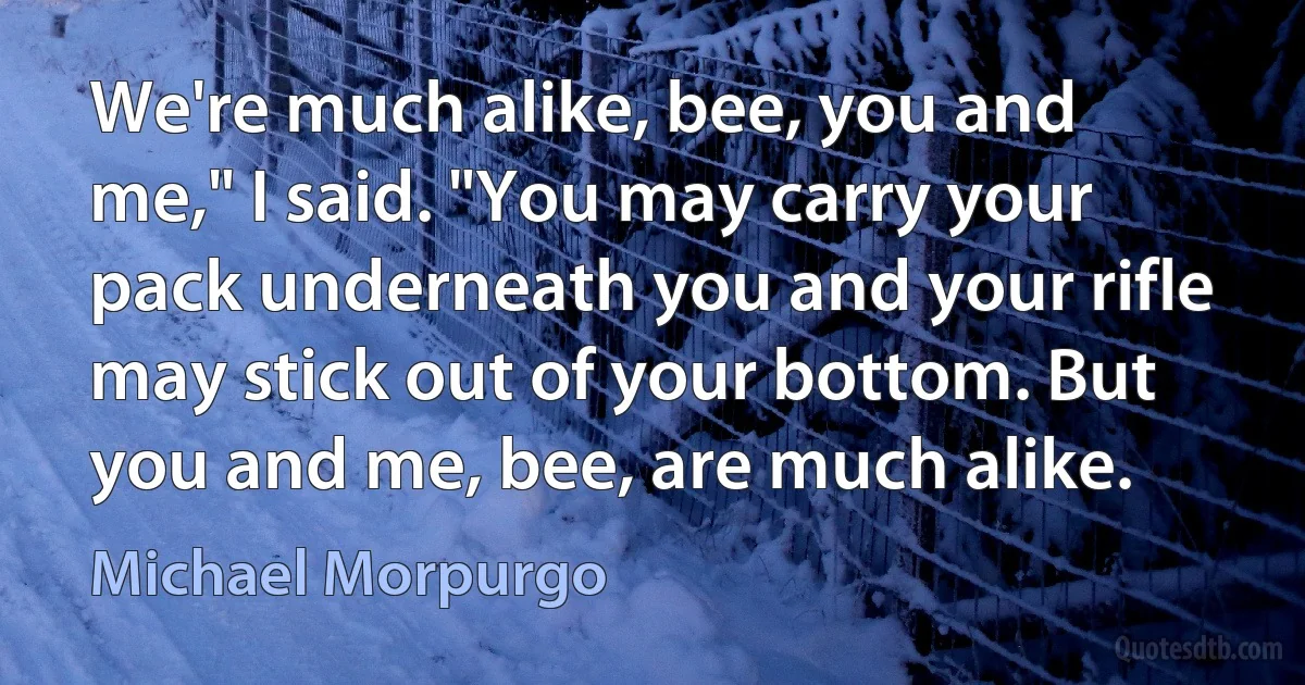 We're much alike, bee, you and me," I said. "You may carry your pack underneath you and your rifle may stick out of your bottom. But you and me, bee, are much alike. (Michael Morpurgo)