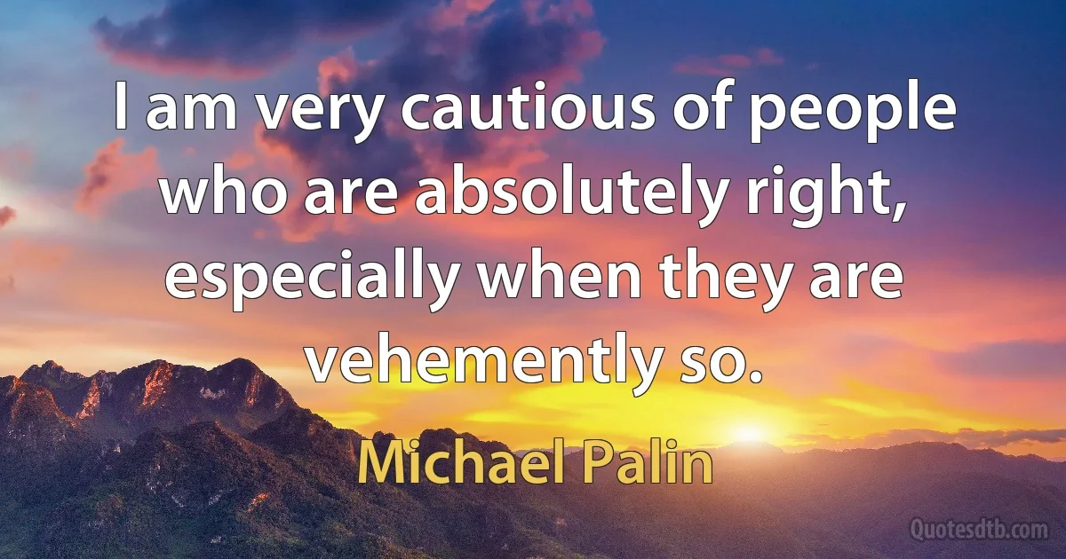 I am very cautious of people who are absolutely right, especially when they are vehemently so. (Michael Palin)