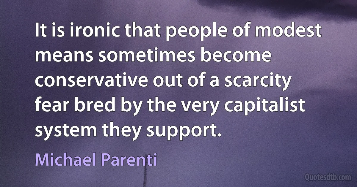 It is ironic that people of modest means sometimes become conservative out of a scarcity fear bred by the very capitalist system they support. (Michael Parenti)