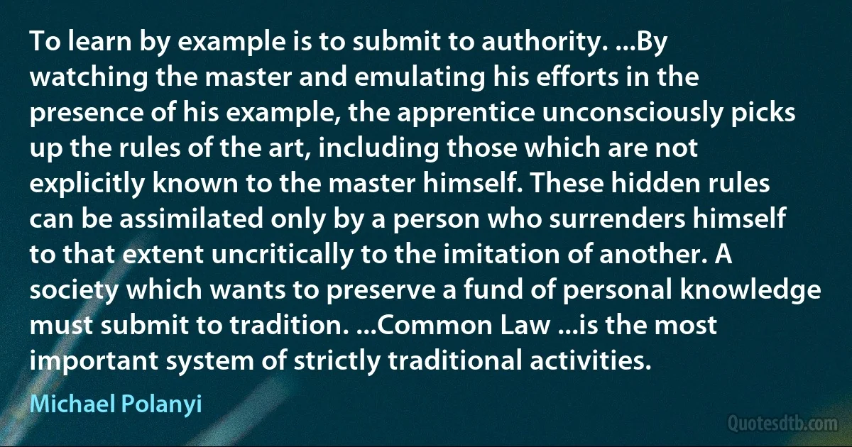 To learn by example is to submit to authority. ...By watching the master and emulating his efforts in the presence of his example, the apprentice unconsciously picks up the rules of the art, including those which are not explicitly known to the master himself. These hidden rules can be assimilated only by a person who surrenders himself to that extent uncritically to the imitation of another. A society which wants to preserve a fund of personal knowledge must submit to tradition. ...Common Law ...is the most important system of strictly traditional activities. (Michael Polanyi)