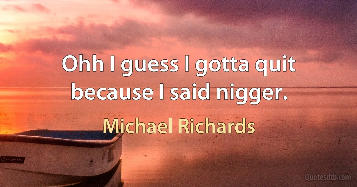 Ohh I guess I gotta quit because I said nigger. (Michael Richards)