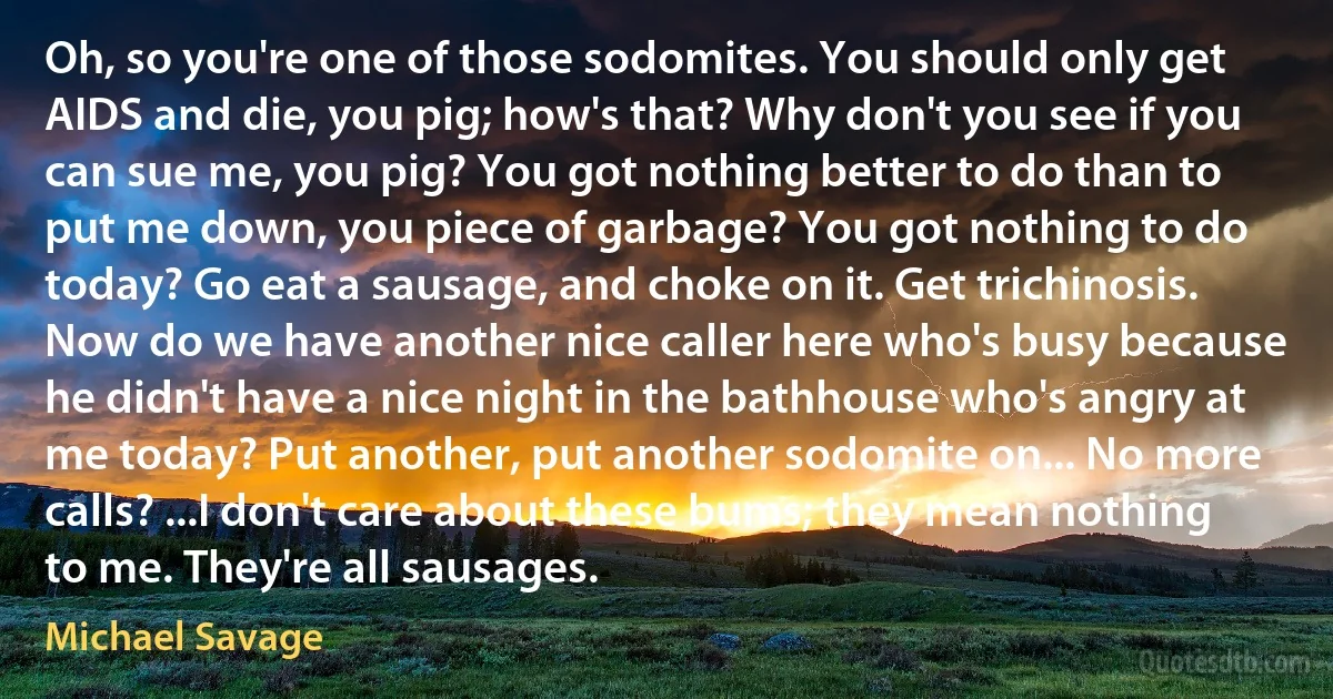 Oh, so you're one of those sodomites. You should only get AIDS and die, you pig; how's that? Why don't you see if you can sue me, you pig? You got nothing better to do than to put me down, you piece of garbage? You got nothing to do today? Go eat a sausage, and choke on it. Get trichinosis. Now do we have another nice caller here who's busy because he didn't have a nice night in the bathhouse who's angry at me today? Put another, put another sodomite on... No more calls? ...I don't care about these bums; they mean nothing to me. They're all sausages. (Michael Savage)