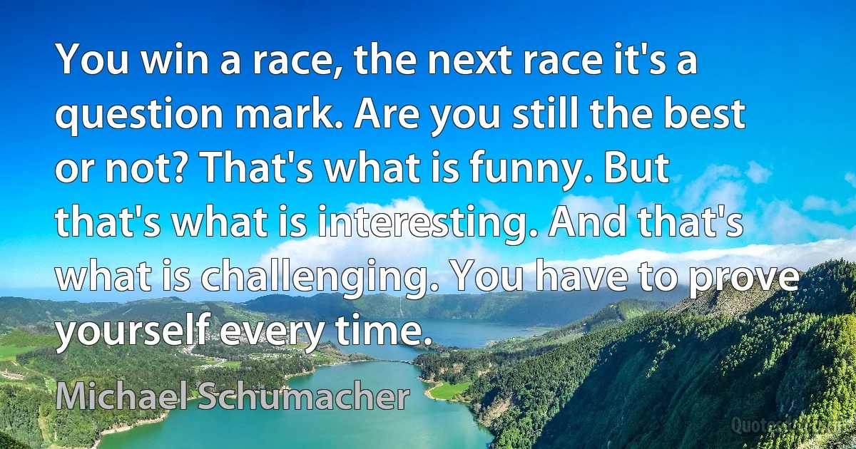 You win a race, the next race it's a question mark. Are you still the best or not? That's what is funny. But that's what is interesting. And that's what is challenging. You have to prove yourself every time. (Michael Schumacher)