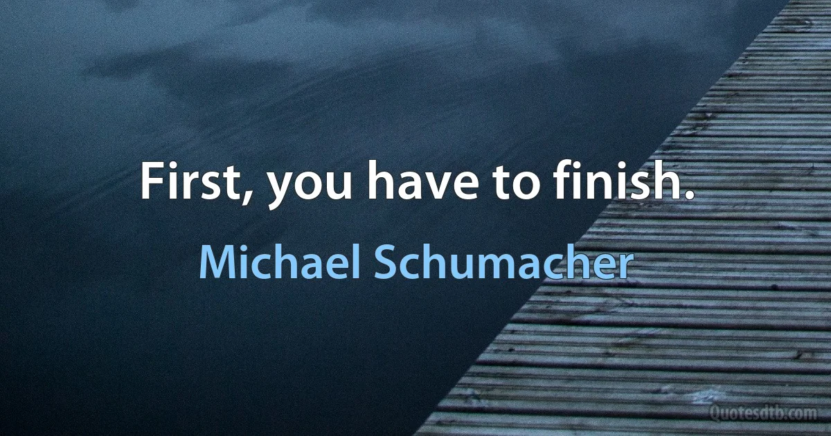 First, you have to finish. (Michael Schumacher)