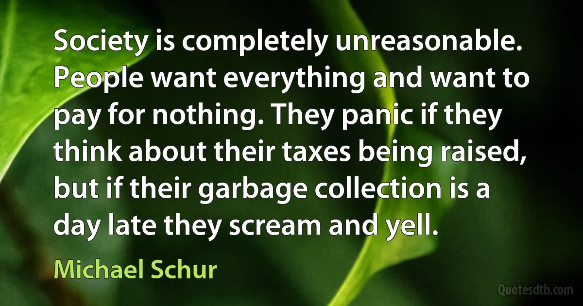 Society is completely unreasonable. People want everything and want to pay for nothing. They panic if they think about their taxes being raised, but if their garbage collection is a day late they scream and yell. (Michael Schur)