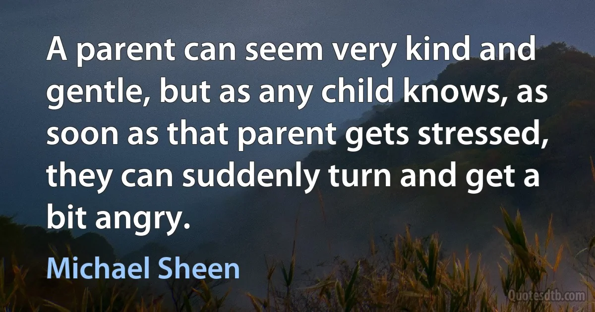 A parent can seem very kind and gentle, but as any child knows, as soon as that parent gets stressed, they can suddenly turn and get a bit angry. (Michael Sheen)