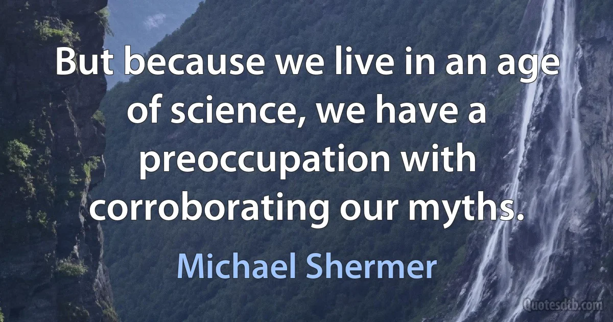 But because we live in an age of science, we have a preoccupation with corroborating our myths. (Michael Shermer)